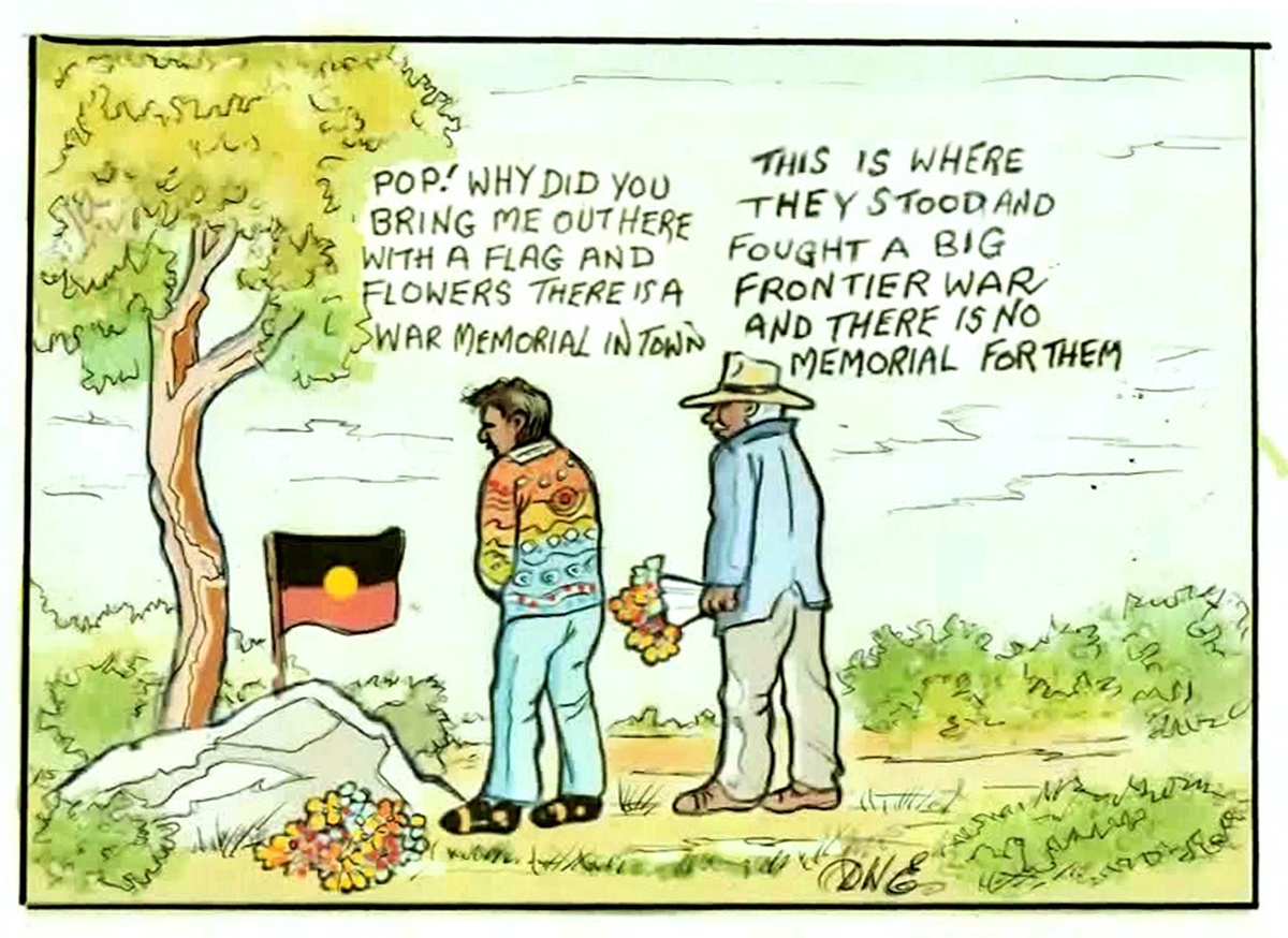 A boy and his grandpa stand in front of a mound with an Aboriginal flag and bunch of flowers. The boy asks, 'Pop! Why did you bring me out here with a flag and flowers? There is a war memorial in town'. His grandpa replies, 'This is where they stood and fought a big frontier war and there is no memorial for them.'