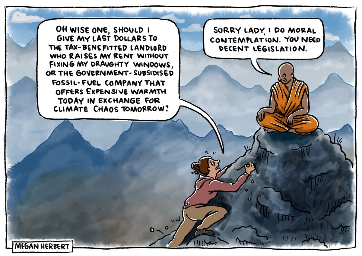 A woman climbs up a hill to a monk. She says, 'Oh wise one, should I give my last dollars to the tax-benefitted landlord who raises my rent without fixing my draughty windows, or the government-subsidised fossil-fuel company that offers expensive warmth today in exchange for climate chaos tomorrow?' The monk says, 'Sorry lady, I do moral contemplation. You need decent legislation.' A woman climbs up a hill to a monk. She says, 'Oh wise one, should I give my last dollars to the tax-benefitted landlord who raises my rent without fixing my draughty windows, or the government-subsidised fossil-fuel company that offers expensive warmth today in exchange for climate chaos tomorrow?' The monk says, 'Sorry lady, I do moral contemplation. You need decent legislation.'